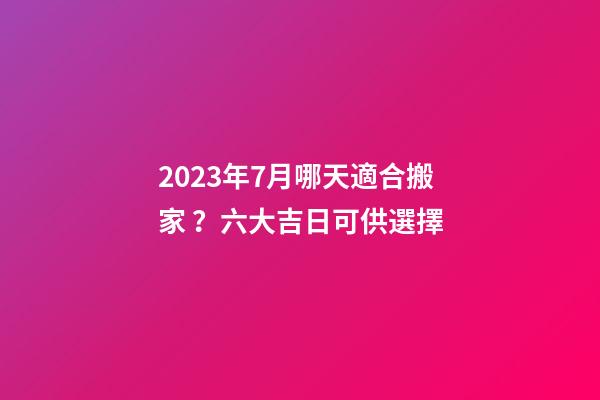 2023年7月哪天適合搬家？六大吉日可供選擇